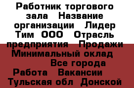 Работник торгового зала › Название организации ­ Лидер Тим, ООО › Отрасль предприятия ­ Продажи › Минимальный оклад ­ 15 000 - Все города Работа » Вакансии   . Тульская обл.,Донской г.